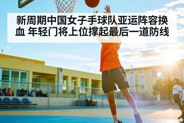 新周期中国女子手球队亚运阵容换血 年轻门将上位撑起最后一道防线